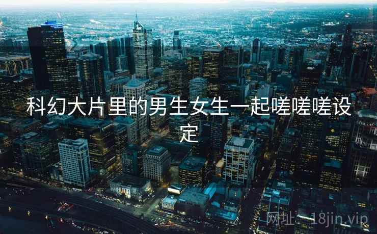 科幻大片里的男生女生一起嗟嗟嗟设定