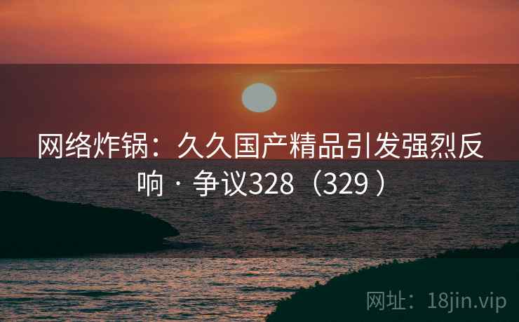 网络炸锅：久久国产精品引发强烈反响 · 争议328（329 ）