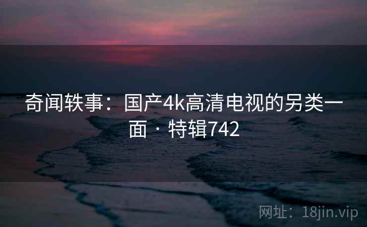奇闻轶事：国产4k高清电视的另类一面 · 特辑742
